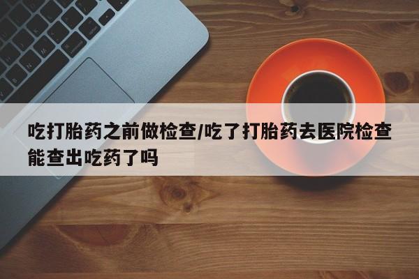 流产药网上怎么购买吃打胎药之前做检查/吃了打胎药去医院检查能查出吃药了吗