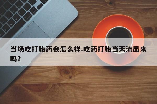 流产药网上怎么购买当场吃打胎药会怎么样.吃药打胎当天流出来吗？