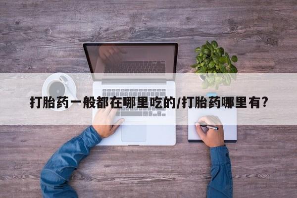 流产药网上怎么购买打胎药一般都在哪里吃的/打胎药哪里有?