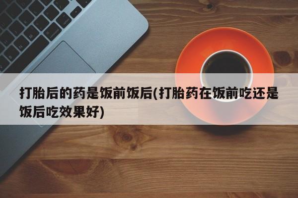 流产药网上怎么购买打胎后的药是饭前饭后(打胎药在饭前吃还是饭后吃效果好)