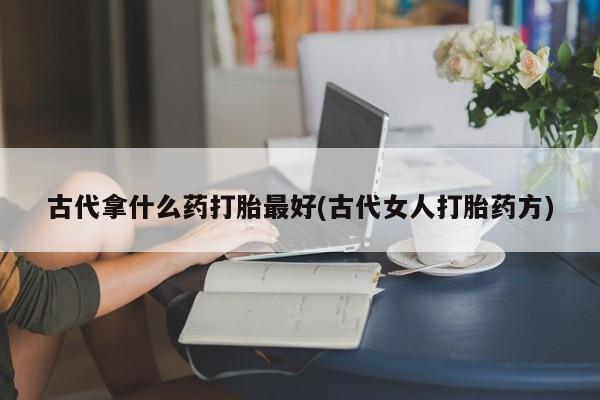 流产药网上怎么购买古代拿什么药打胎最好(古代女人打胎药方)