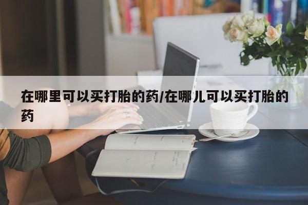 流产药网上怎么购买在哪里可以买打胎的药/在哪儿可以买打胎的药