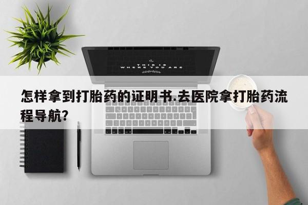 流产药网上怎么购买怎样拿到打胎药的证明书.去医院拿打胎药流程导航？
