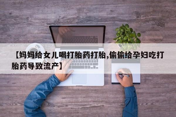 流产药网上怎么购买【妈妈给女儿喝打胎药打胎,偷偷给孕妇吃打胎药导致流产】