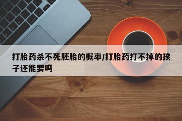 流产药网上怎么购买打胎药杀不死胚胎的概率/打胎药打不掉的孩子还能要吗