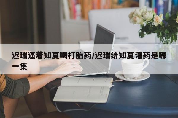 流产药网上怎么购买迟瑞逼着知夏喝打胎药/迟瑞给知夏灌药是哪一集