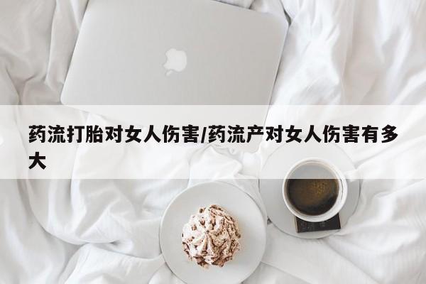 流产药网上怎么购买药流打胎对女人伤害/药流产对女人伤害有多大