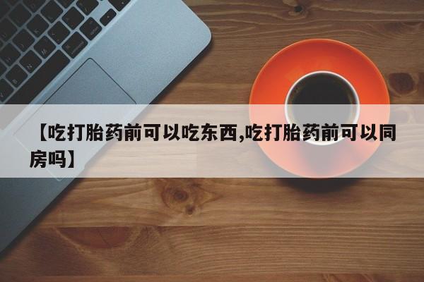 流产药网上怎么购买【吃打胎药前可以吃东西,吃打胎药前可以同房吗】