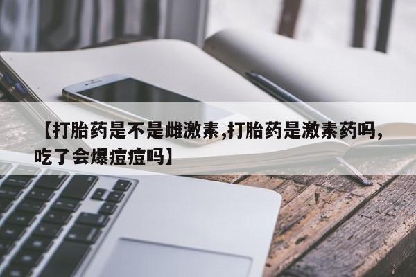 流产药网上怎么购买【打胎药是不是雌激素,打胎药是激素药吗,吃了会爆痘痘吗】