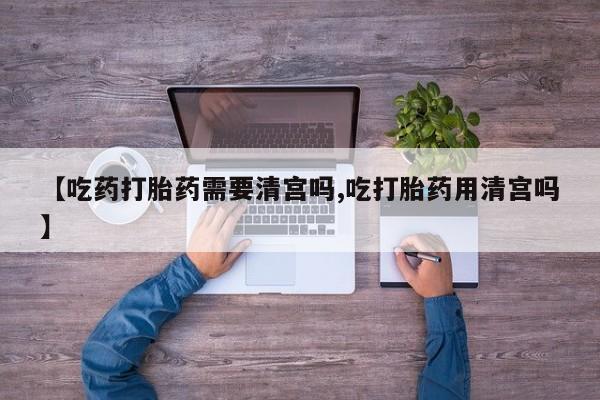 流产药网上怎么购买【吃药打胎药需要清宫吗,吃打胎药用清宫吗】