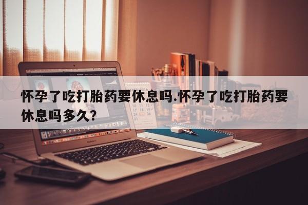流产药网上怎么购买怀孕了吃打胎药要休息吗.怀孕了吃打胎药要休息吗多久？