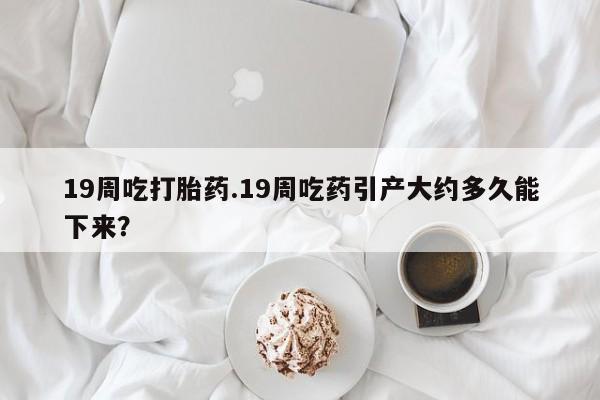 流产药网上怎么购买19周吃打胎药.19周吃药引产大约多久能下来？