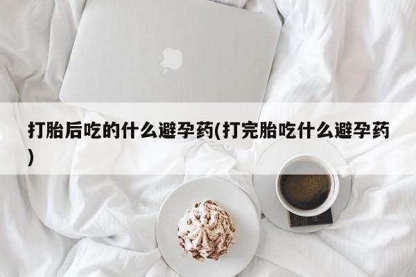 流产药网上怎么购买打胎后吃的什么避孕药(打完胎吃什么避孕药)