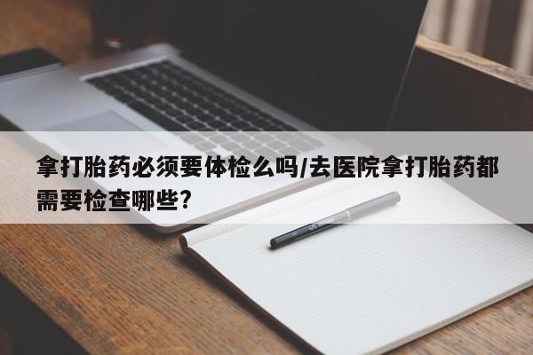 流产药网上怎么购买拿打胎药必须要体检么吗/去医院拿打胎药都需要检查哪些?