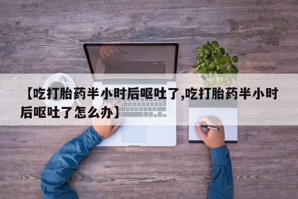 流产药网上怎么购买【吃打胎药半小时后呕吐了,吃打胎药半小时后呕吐了怎么办】