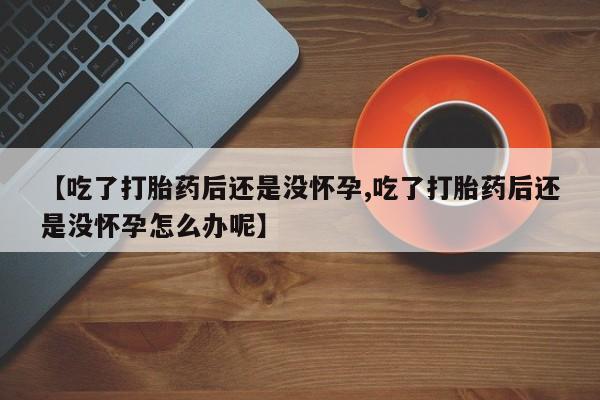流产药网上怎么购买【吃了打胎药后还是没怀孕,吃了打胎药后还是没怀孕怎么办呢】