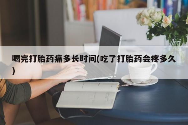 流产药网上怎么购买喝完打胎药痛多长时间(吃了打胎药会疼多久)