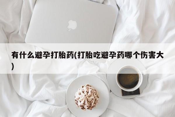 流产药网上怎么购买有什么避孕打胎药(打胎吃避孕药哪个伤害大)