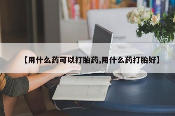 流产药网上怎么购买【用什么药可以打胎药,用什么药打胎好】