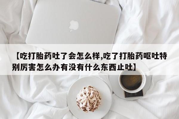 流产药网上怎么购买【吃打胎药吐了会怎么样,吃了打胎药呕吐特别厉害怎么办有没有什么东西止吐】