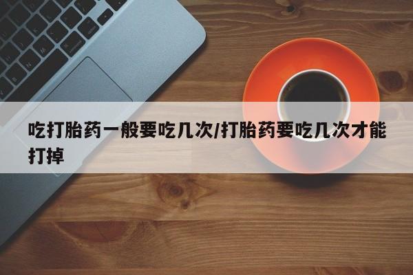流产药网上怎么购买吃打胎药一般要吃几次/打胎药要吃几次才能打掉