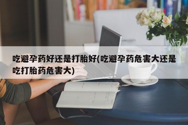 流产药网上怎么购买吃避孕药好还是打胎好(吃避孕药危害大还是吃打胎药危害大)