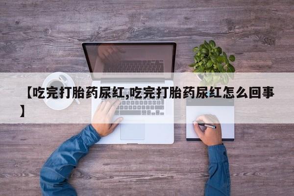 流产药网上怎么购买【吃完打胎药尿红,吃完打胎药尿红怎么回事】