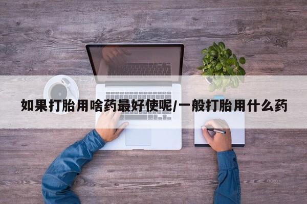 流产药网上怎么购买如果打胎用啥药最好使呢/一般打胎用什么药