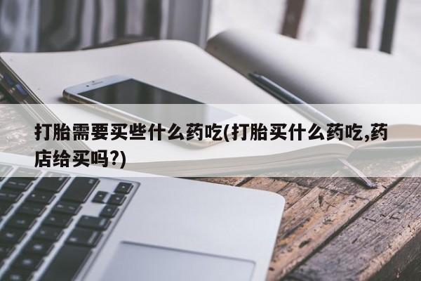 流产药网上怎么购买打胎需要买些什么药吃(打胎买什么药吃,药店给买吗?)