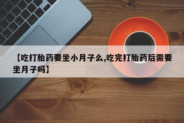 流产药网上怎么购买【吃打胎药要坐小月子么,吃完打胎药后需要坐月子吗】