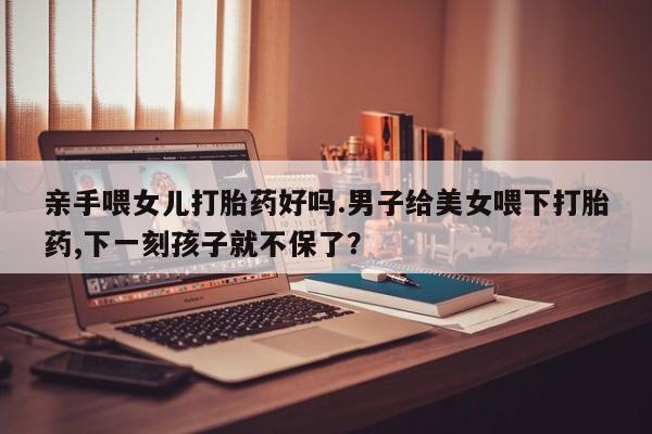 流产药网上怎么购买亲手喂女儿打胎药好吗.男子给美女喂下打胎药,下一刻孩子就不保了？