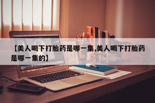 流产药网上怎么购买【美人喝下打胎药是哪一集,美人喝下打胎药是哪一集的】