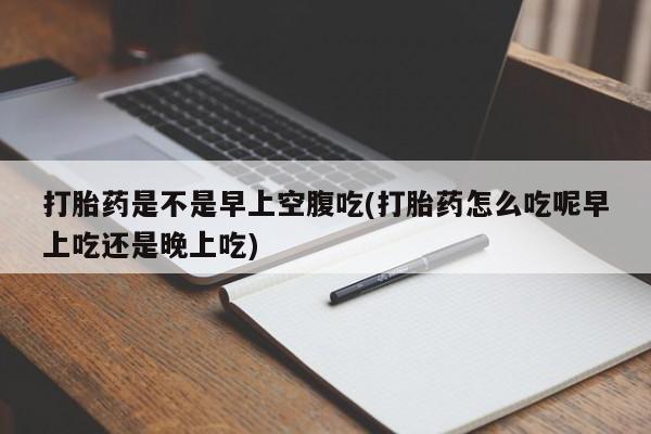流产药网上怎么购买打胎药是不是早上空腹吃(打胎药怎么吃呢早上吃还是晚上吃)