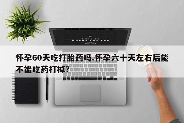 流产药网上怎么购买怀孕60天吃打胎药吗.怀孕六十天左右后能不能吃药打掉？