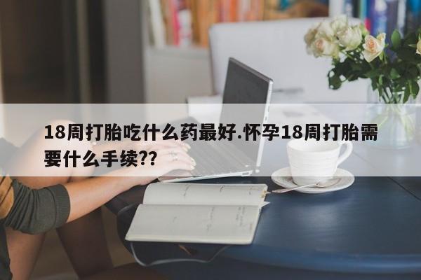 流产药网上怎么购买18周打胎吃什么药最好.怀孕18周打胎需要什么手续?？