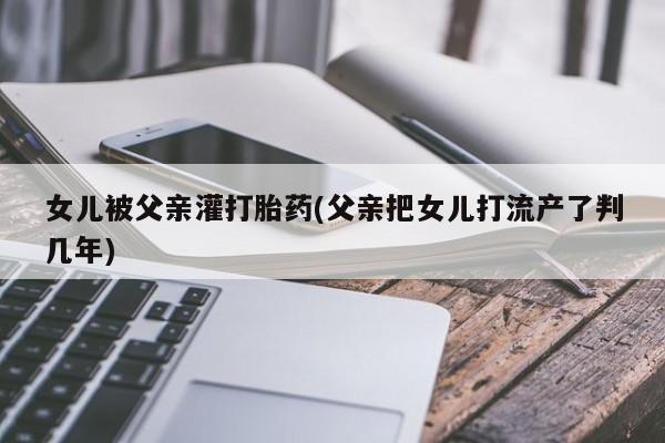 流产药网上怎么购买女儿被父亲灌打胎药(父亲把女儿打流产了判几年)