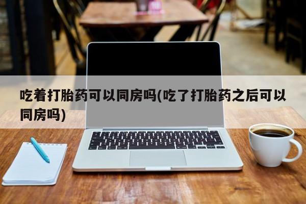 流产药网上怎么购买吃着打胎药可以同房吗(吃了打胎药之后可以同房吗)