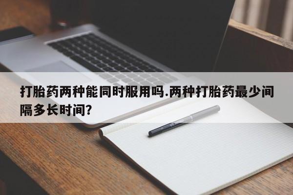 流产药网上怎么购买打胎药两种能同时服用吗.两种打胎药最少间隔多长时间？