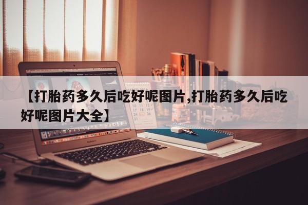 流产药网上怎么购买【打胎药多久后吃好呢图片,打胎药多久后吃好呢图片大全】