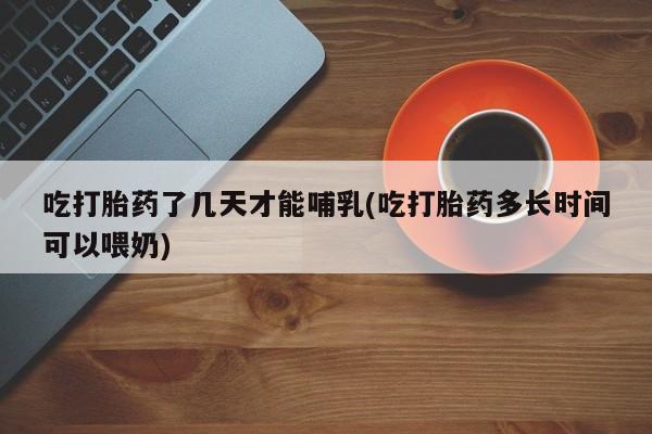 流产药网上怎么购买吃打胎药了几天才能哺乳(吃打胎药多长时间可以喂奶)