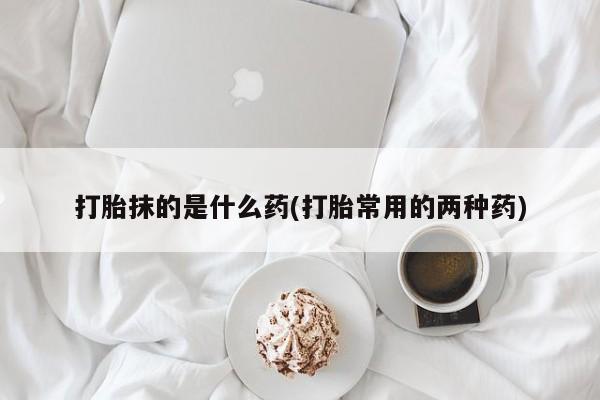 流产药网上怎么购买打胎抹的是什么药(打胎常用的两种药)