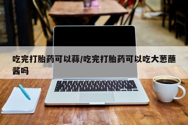流产药网上怎么购买吃完打胎药可以蒜/吃完打胎药可以吃大葱蘸酱吗