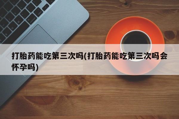 流产药网上怎么购买打胎药能吃第三次吗(打胎药能吃第三次吗会怀孕吗)