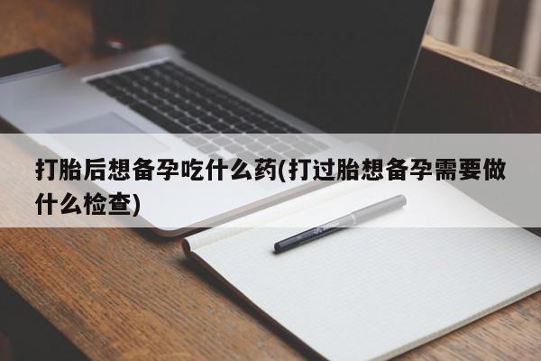 流产药网上怎么购买打胎后想备孕吃什么药(打过胎想备孕需要做什么检查)