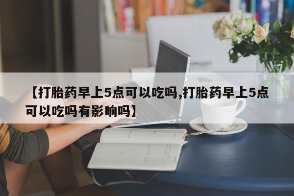 流产药网上怎么购买【打胎药早上5点可以吃吗,打胎药早上5点可以吃吗有影响吗】