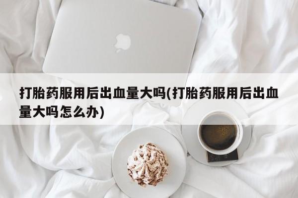 流产药网上怎么购买打胎药服用后出血量大吗(打胎药服用后出血量大吗怎么办)