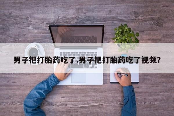 流产药网上怎么购买男子把打胎药吃了.男子把打胎药吃了视频？