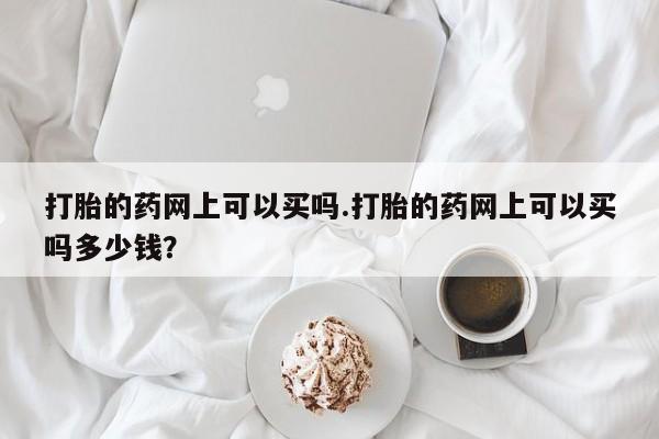 流产药网上怎么购买打胎的药网上可以买吗.打胎的药网上可以买吗多少钱？