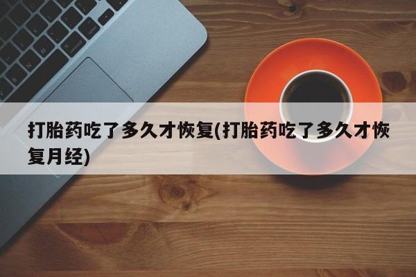 流产药网上怎么购买打胎药吃了多久才恢复(打胎药吃了多久才恢复月经)