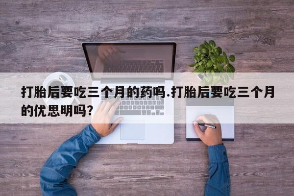 流产药网上怎么购买打胎后要吃三个月的药吗.打胎后要吃三个月的优思明吗？
